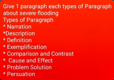 Give 1 paragraph each types of Paragraph 
about severe flooding 
Types of Paragraph 
* Narration 
*Description 
* Definition 
* Exemplification 
* Comparison and Contrast 
* Cause and Effect 
* Problem Solution 
* Persuation