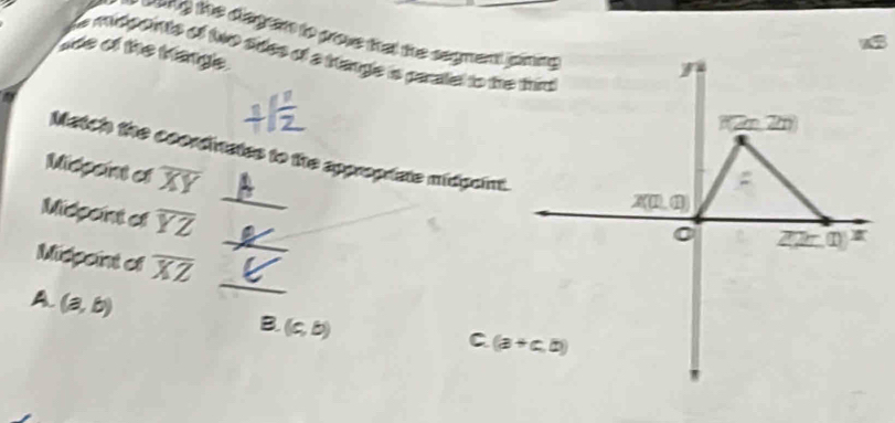 the diegar to prove that the segment ping 
I  ge midponts of two sdes of a tangle is paraliel to the tin
ade of the triange.
a
Midpoint cs overline XY
Match the coordivates to the approprate midgaint.
Midpaint of overline YZ
Midpoint of overline XZ _
A. (a,b)
B (c,b)
C