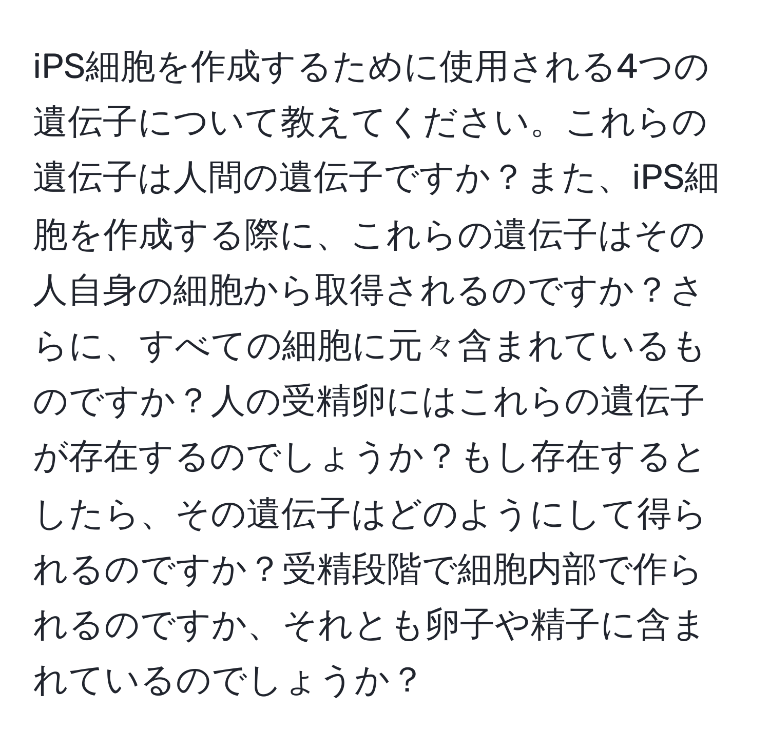 iPS細胞を作成するために使用される4つの遺伝子について教えてください。これらの遺伝子は人間の遺伝子ですか？また、iPS細胞を作成する際に、これらの遺伝子はその人自身の細胞から取得されるのですか？さらに、すべての細胞に元々含まれているものですか？人の受精卵にはこれらの遺伝子が存在するのでしょうか？もし存在するとしたら、その遺伝子はどのようにして得られるのですか？受精段階で細胞内部で作られるのですか、それとも卵子や精子に含まれているのでしょうか？