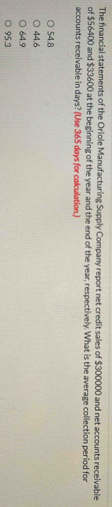 The financial statements of the Oriole Manufacturing Supply Company report net credit sales of $300000 and net accounts receivable
of $56400 and $33600 at the beginning of the year and the end of the year, respectively. What is the average collection period for
accounts receivable in days? (Use 365 days for calculation.)
54.8
44.6
64.9
95.3
