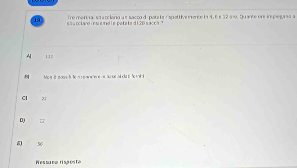 Tre marinai sbucciano un sacco di patate rispettivamente in 4, 6 e 12 ore. Quante ore impiegano a
19 sbucciare insieme le patate di 28 sacchi?
A) 112
B) Non è possibile rispondere in base ai dati forniti
C) 22
D) 12
E) 56
Nessuna risposta