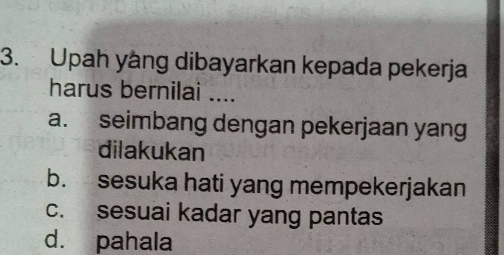 Upah yáng dibayarkan kepada pekerja
harus bernilai ....
a. seimbang dengan pekerjaan yang
dilakukan
b. sesuka hati yang mempekerjakan
c. sesuai kadar yang pantas
d. pahala