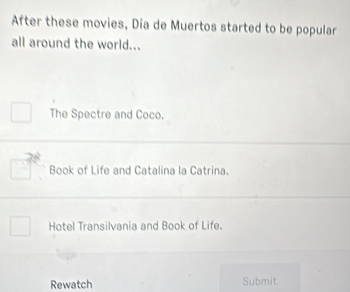 After these movies, Día de Muertos started to be popular
all around the world...
The Spectre and Coco.
Book of Life and Catalina la Catrina.
Hotel Transilvania and Book of Life.
Rewatch Submit