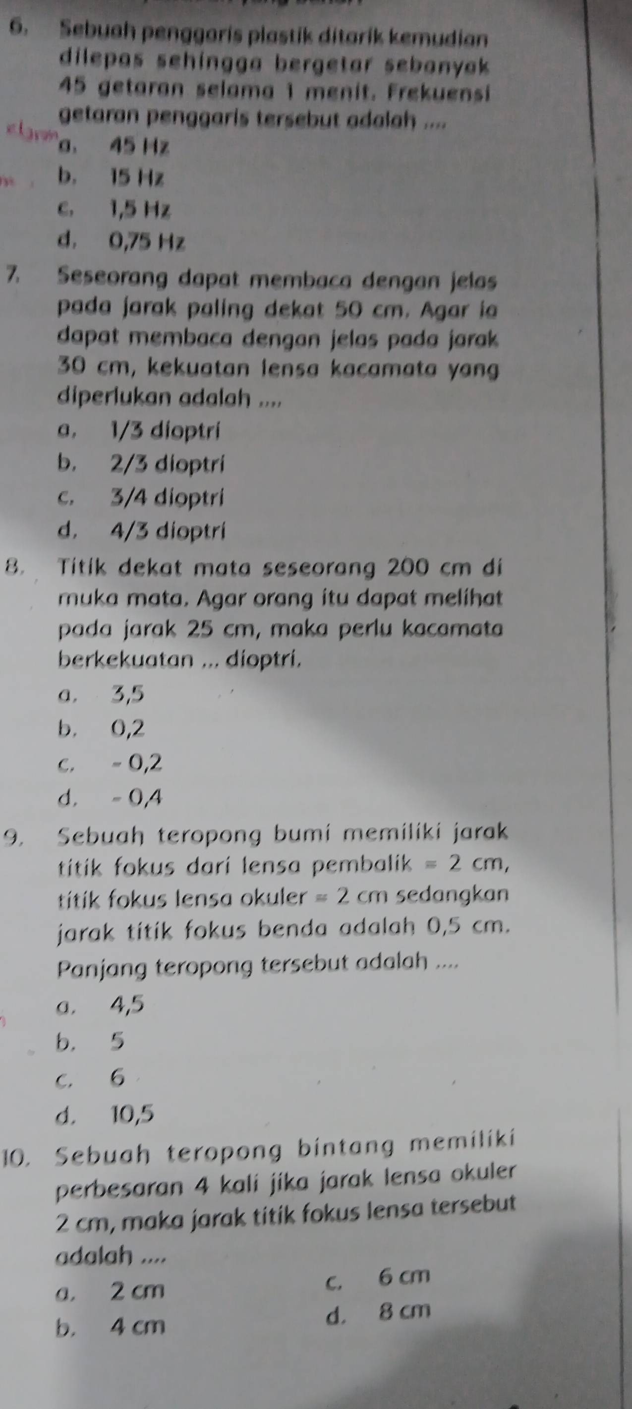 Sebuah penggaris plastik ditarík kemudian
dilepas sehingga bergetar sebanyak
45 getaran selama 1 menit. Frekuensi
getaran penggaris tersebut adalah ....
a. 45 Hz
b， 15 Hz
c. 1,5 Hz
d， 0,75 Hz
7. Seseorang dapat membaca dengan jelas
pada jarak paling dekat 50 cm. Agar ia
dapat membaca dengan jelas pada jarak
30 cm, kekuatan lensa kacamata yang
diperlukan adalah ....
a. 1/3 dioptrí
b. 2/3 dioptri
c. 3/4 dioptri
d. 4/3 dioptri
8. Titik dekat mata seseorang 200 cm di
ruka mata. Agar orang itu dapat melihat
pada jarak 25 cm, maka perlu kacamata
berkekuatan ... dioptri.
a. 3,5
b. 0,2
c. - 0,2
d. - 0,4
9. Sebuah teropong bumi memiliki jarak
titk fokus darí lensa pembalik =2cm, 
titík fokus lensa okuler =2cm sedangkan
jarak titik fokus benda adalah 0,5 cm.
Panjang teropong tersebut adalah ....
a. 4,5
b. 5
C. 6
d. 10,5
10. Sebuah teropong bintang memiliki
perbesaran 4 kali jika jarak lensa okuler
2 cm, maka jarak titik fokus lensa tersebut
adalah ....
a， 2 cm c. 6 cm
b， 4 cm d， 8 cm