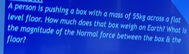 A person is pushing a box with a mass of 55kg across a flat 
level floor. How much does that box weigh on Earth? What is 
the magnitude of the Normal force between the box & the 
floor?