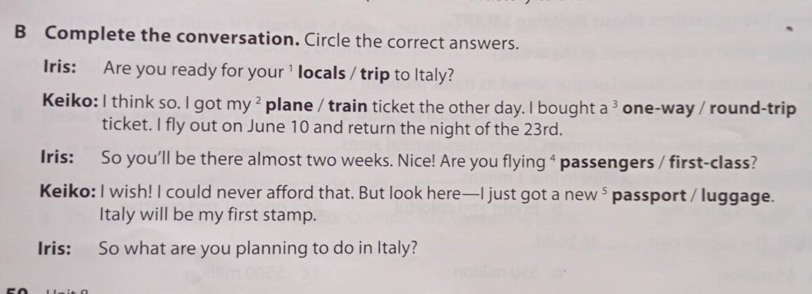 Complete the conversation. Circle the correct answers. 
Iris: Are you ready for your¹ locals / trip to Italy? 
Keiko: I think so. I got my^2 plane / train ticket the other day. I bought a ³ one-way / round-trip 
ticket. I fly out on June 10 and return the night of the 23rd. 
Iris: So you'll be there almost two weeks. Nice! Are you flyi ng^4 passengers / first-class? 
Keiko: I wish! I could never afford that. But look here—I just got a new 5. passport / luggage. 
Italy will be my first stamp. 
Iris: So what are you planning to do in Italy?