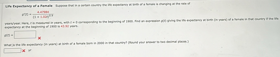 Life Expectancy of a Female Suppose that in a certain country the life expectancy at birth of a female is changing at the rate of
g'(t)=frac 4.47984(1+1.02t)^0.9
years/year. Here, t is measured in years, with t=0 corresponding to the beginning of 1900. Find an expression g(t) giving the life expectancy at birth (in years) of a female in that country if the life 
expectancy at the beginning of 1900 is 43.92 years.
g(t)=□ *
What is the life expectancy (in years) at birth of a female born in 2000 in that country? (Round your answer to two decimal places.)
□ * yr