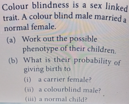 Colour blindness is a sex linked 
trait. A colour blind male married a 
normal female. 
(a) Work out the possible 
phenotype of their children. 
(b) What is their probability of 
giving birth to 
(i) a carrier female? 
(ii) a colourblind male? 
(iii) a normal child?