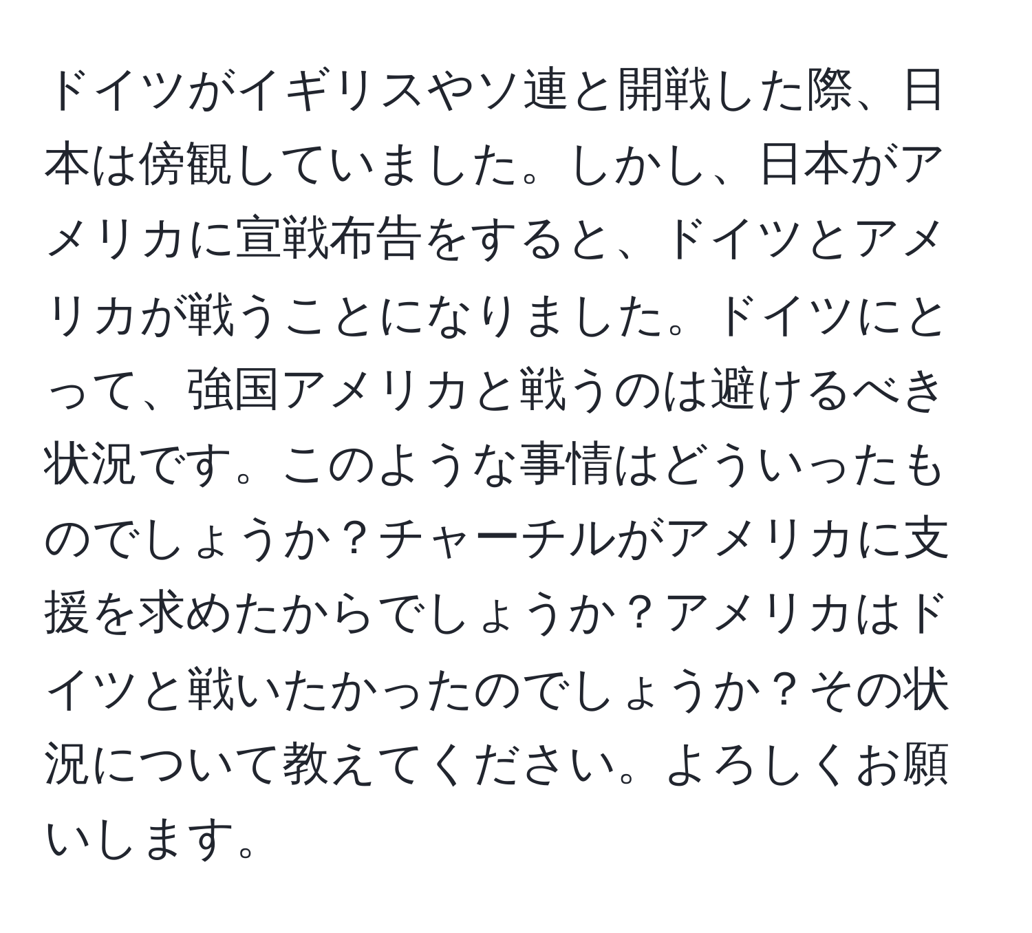 ドイツがイギリスやソ連と開戦した際、日本は傍観していました。しかし、日本がアメリカに宣戦布告をすると、ドイツとアメリカが戦うことになりました。ドイツにとって、強国アメリカと戦うのは避けるべき状況です。このような事情はどういったものでしょうか？チャーチルがアメリカに支援を求めたからでしょうか？アメリカはドイツと戦いたかったのでしょうか？その状況について教えてください。よろしくお願いします。