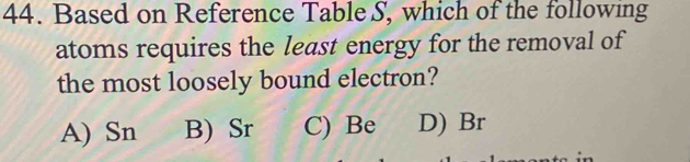 Based on Reference Table S, which of the following
atoms requires the least energy for the removal of
the most loosely bound electron?
A) Sn B) Sr C) Be D) Br