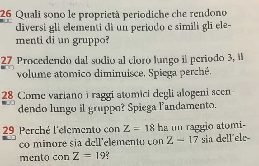 Quali sono le proprietà periodiche che rendono 
diversi gli elementi di un periodo e simili gli ele- 
menti di un gruppo? 
27 Procedendo dal sodio al cloro lungo il periodo 3, il 
volume atomico diminuisce. Spiega perché. 
28 Come variano i raggi atomici degli alogeni scen- 
dendo lungo il gruppo? Spiega l’andamento. 
29 Perché l’elemento con Z=18 ha un raggio atomi- 
co minore sia dell’elemento con Z=17 sia dell’ele- 
mento con Z=19