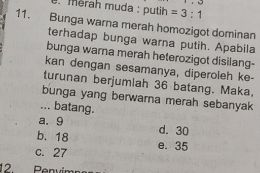 merah muda : putih =3:1
11. Bunga warna merah homozigot dominan
terhadap bunga warna putih. Apabila
bunga warna merah heterozigot disilang-
kan dengan sesamanya, diperoleh ke-
turunan berjumlah 36 batang. Maka,
bunga yang berwarna merah sebanyak
... batang.
a. 9 d. 30
b. 18
c. 27
e. 35
12 Penvimps