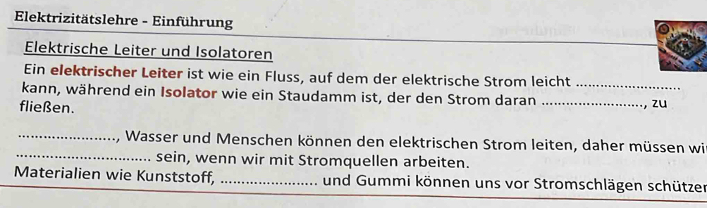 Elektrizitätslehre - Einführung 
Elektrische Leiter und Isolatoren 
Ein elektrischer Leiter ist wie ein Fluss, auf dem der elektrische Strom leicht_ 
kann, während ein Isolator wie ein Staudamm ist, der den Strom daran_ 
fließen. 
, zu 
_ 
_, Wasser und Menschen können den elektrischen Strom leiten, daher müssen wi 
sein, wenn wir mit Stromquellen arbeiten. 
Materialien wie Kunststoff, _und Gummi können uns vor Stromschlägen schützer