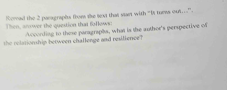 Rcread the 2 paragraphs from the text that start with “It turns out…”. 
Then, answer the question that follows: 
According to these paragraphs, what is the author's perspective of 
the relationship between challenge and resilience?