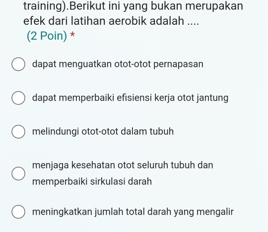 training).Berikut ini yang bukan merupakan
efek dari latihan aerobik adalah ....
(2 Poin) *
dapat menguatkan otot-otot pernapasan
dapat memperbaiki efısiensi kerja otot jantung
melindungi otot-otot dalam tubuh
menjaga kesehatan otot seluruh tubuh dan
memperbaiki sirkulasi darah
meningkatkan jumlah total darah yang mengalir