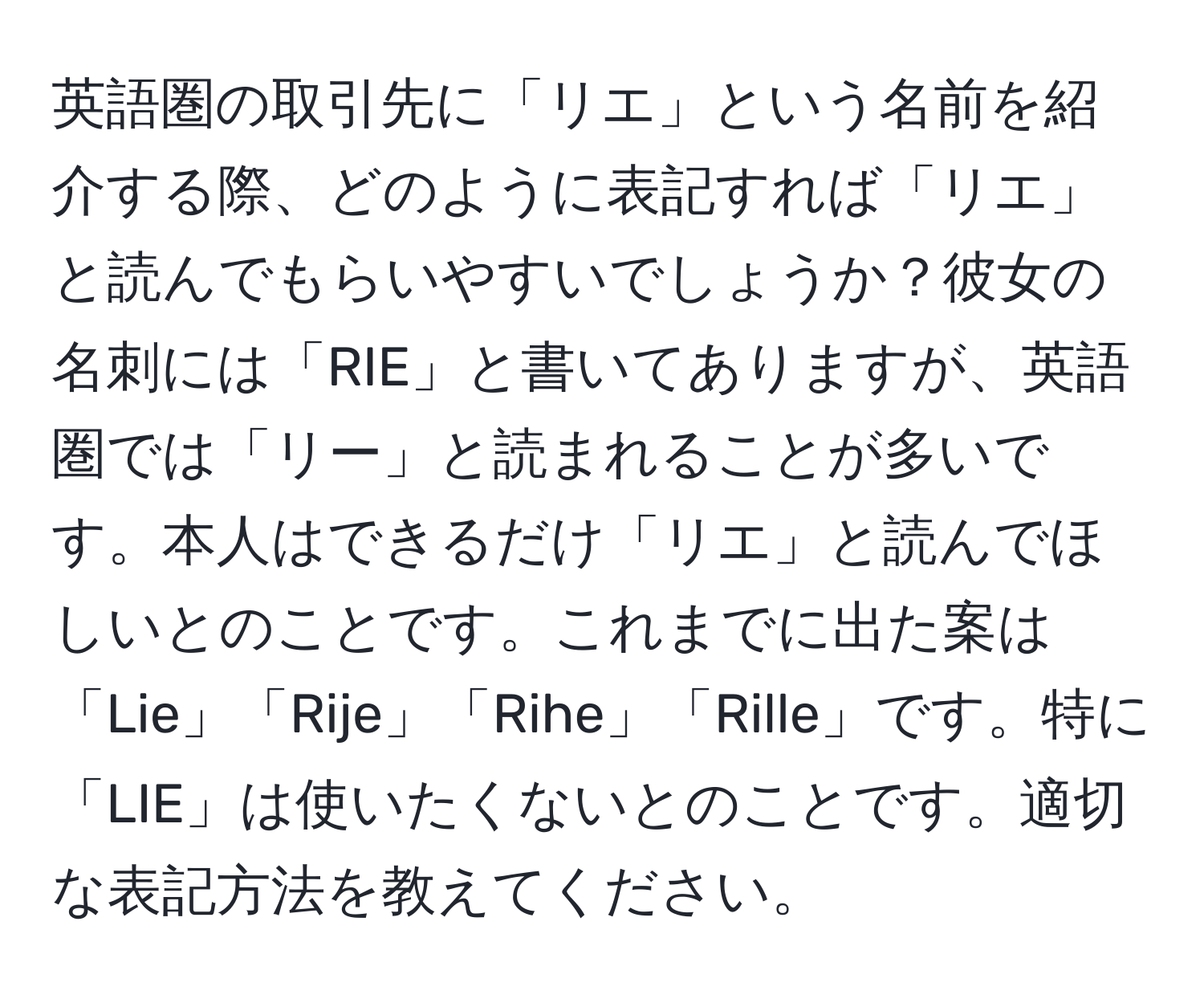 英語圏の取引先に「リエ」という名前を紹介する際、どのように表記すれば「リエ」と読んでもらいやすいでしょうか？彼女の名刺には「RIE」と書いてありますが、英語圏では「リー」と読まれることが多いです。本人はできるだけ「リエ」と読んでほしいとのことです。これまでに出た案は「Lie」「Rije」「Rihe」「Rille」です。特に「LIE」は使いたくないとのことです。適切な表記方法を教えてください。