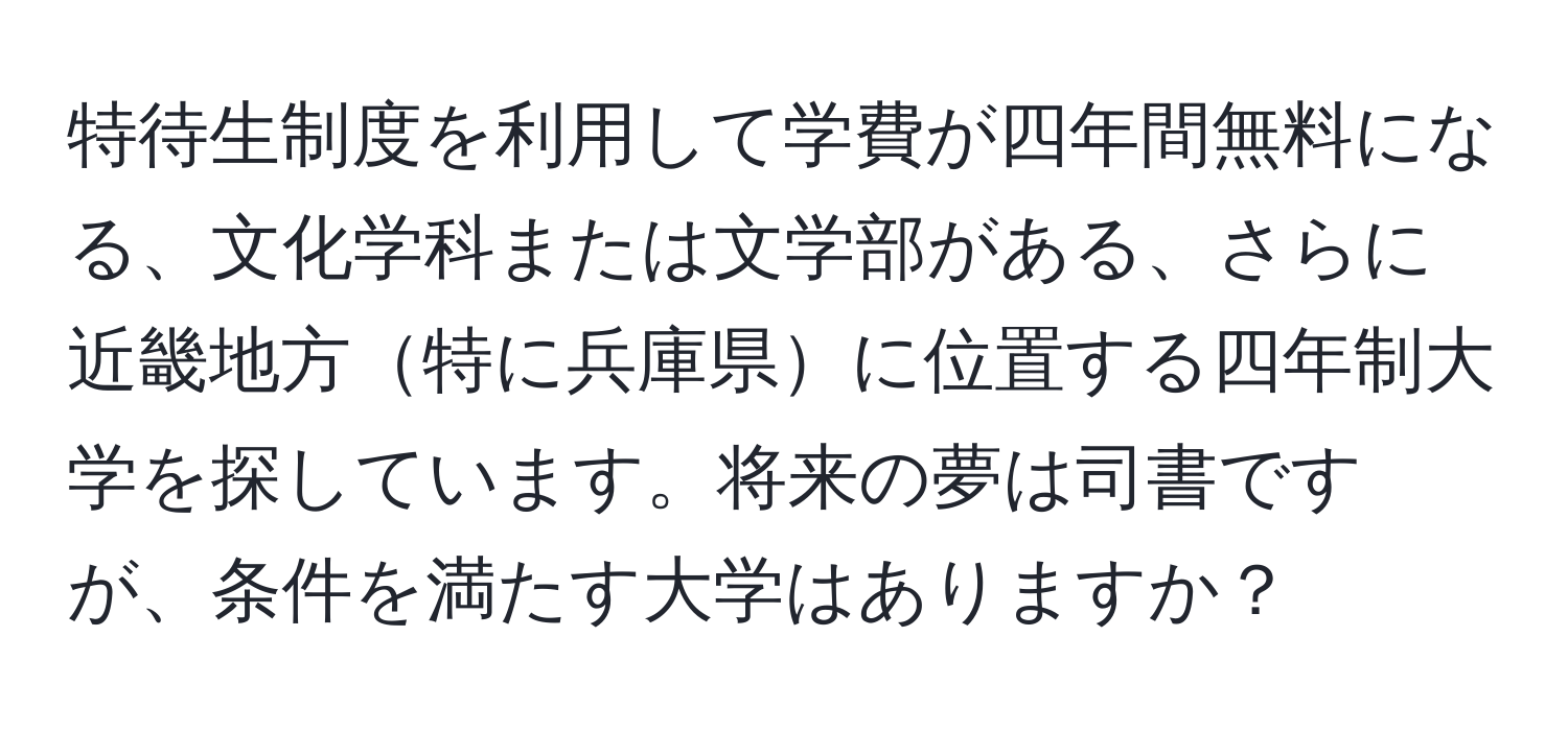 特待生制度を利用して学費が四年間無料になる、文化学科または文学部がある、さらに近畿地方特に兵庫県に位置する四年制大学を探しています。将来の夢は司書ですが、条件を満たす大学はありますか？