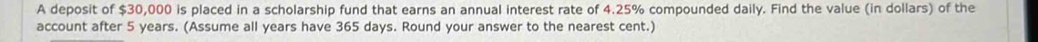 A deposit of $30,000 is placed in a scholarship fund that earns an annual interest rate of 4.25% compounded daily. Find the value (in dollars) of the 
account after 5 years. (Assume all years have 365 days. Round your answer to the nearest cent.)