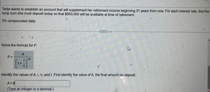 Tanja wants to establish an account that will supplement her retirement income beginning 31 years from now. For each interest rate, find the 
lump sum she must deposit today so that $650,000 will be available at time of retirement.
3% compounded daily 
·s 
Solve the formula for P.
P=frac A(1+ r/n )^nt
ldentify the values of A, r, n, and t. First identify the value of A, the final amount on deposit.
A=$□
(Type an integer or a decimal.)