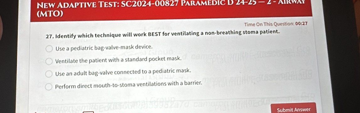 New Adaptive Test: SC2024-00827 Paramedic D 24-25-2 - 
(MTO)
Time On This Question: 00:27 
27. Identify which technique will work BEST for ventilating a non-breathing stoma patient.
Use a pediatric bag-valve-mask device.
Ventilate the patient with a standard pocket mask.
Use an adult bag-valve connected to a pediatric mask.
Perform direct mouth-to-stoma ventilations with a barrier.
Submit Answer