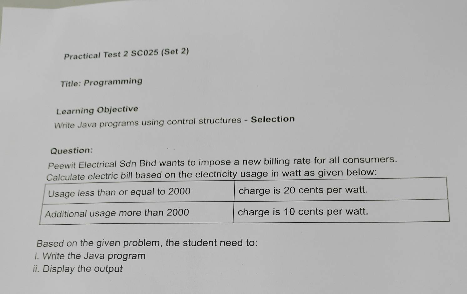 Practical Test 2 SC025 (Set 2) 
Title: Programming 
Learning Objective 
Write Java programs using control structures - Selection 
Question: 
Peewit Electrical Sdn Bhd wants to impose a new billing rate for all consumers. 
bill based on the electricity usage in watt as given below: 
Based on the given problem, the student need to: 
i. Write the Java program 
ii. Display the output