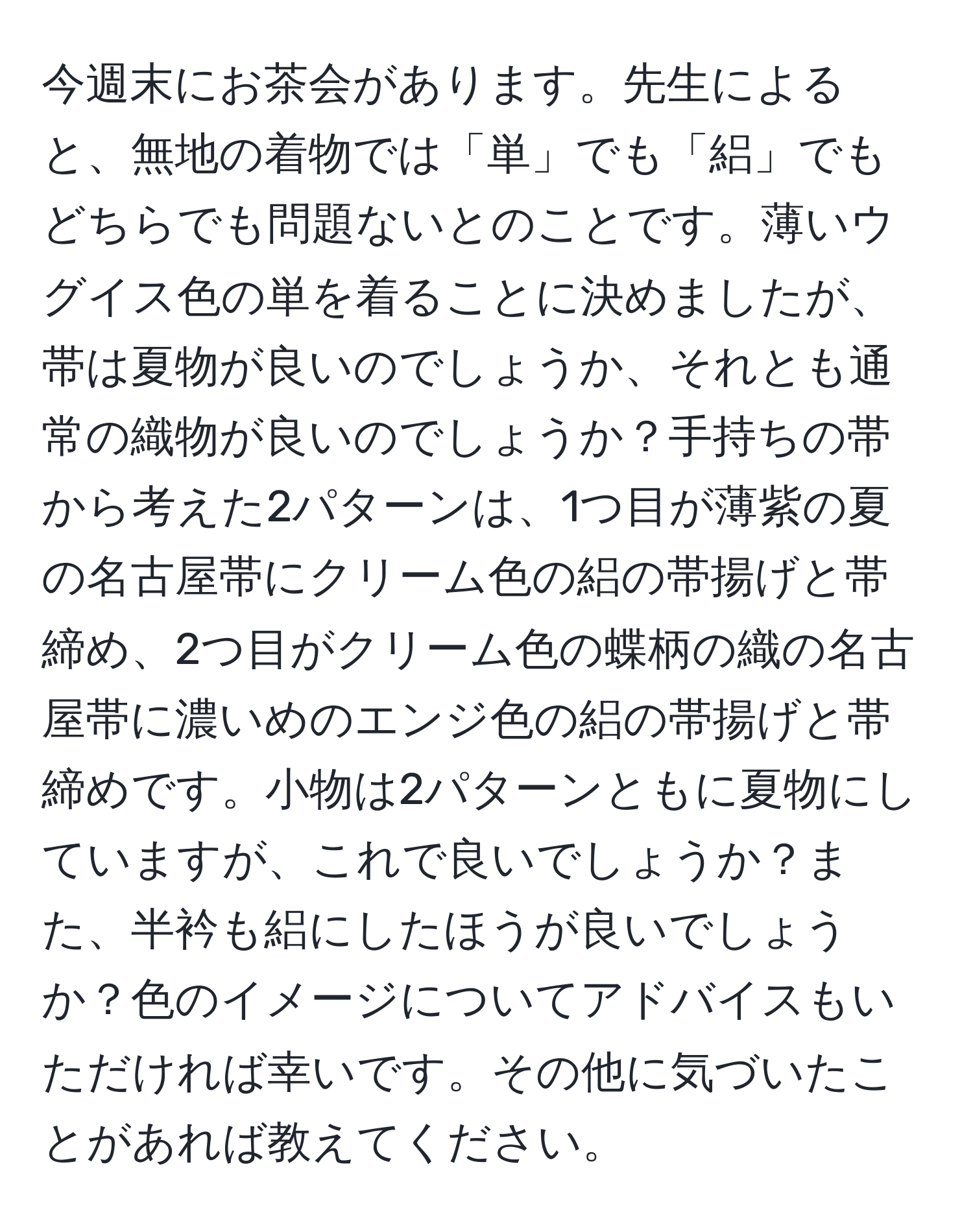 今週末にお茶会があります。先生によると、無地の着物では「単」でも「絽」でもどちらでも問題ないとのことです。薄いウグイス色の単を着ることに決めましたが、帯は夏物が良いのでしょうか、それとも通常の織物が良いのでしょうか？手持ちの帯から考えた2パターンは、1つ目が薄紫の夏の名古屋帯にクリーム色の絽の帯揚げと帯締め、2つ目がクリーム色の蝶柄の織の名古屋帯に濃いめのエンジ色の絽の帯揚げと帯締めです。小物は2パターンともに夏物にしていますが、これで良いでしょうか？また、半衿も絽にしたほうが良いでしょうか？色のイメージについてアドバイスもいただければ幸いです。その他に気づいたことがあれば教えてください。