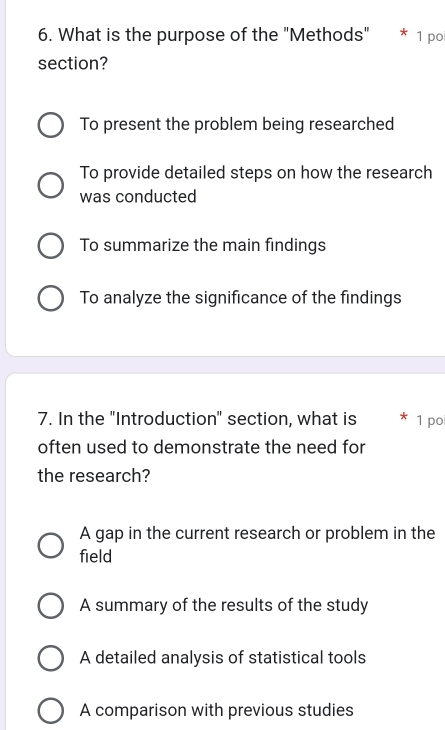 What is the purpose of the "Methods" * 1 po
section?
To present the problem being researched
To provide detailed steps on how the research
was conducted
To summarize the main findings
To analyze the significance of the findings
7. In the "Introduction" section, what is * 1 poi
often used to demonstrate the need for
the research?
A gap in the current research or problem in the
field
A summary of the results of the study
A detailed analysis of statistical tools
A comparison with previous studies