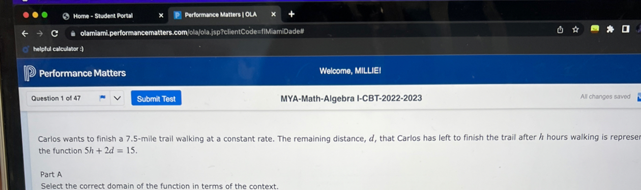 Home - Student Portal Performance Matters | OLA 
● olamiami.performancematters.com/ola/ola.jsp?clientCode=flMiamiDade# 
helpful calculator :) 
Performance Matters Welcome, MILLIE! 
Question 1 of 47 Submit Test MYA-Math-Algebra I-CBT-2022-2023 All changes saved 
Carlos wants to finish a 7.5-mile trail walking at a constant rate. The remaining distance, α, that Carlos has left to finish the trail after h hours walking is represe 
the function 5h+2d=15. 
Part A 
Select the correct domain of the function in terms of the context.