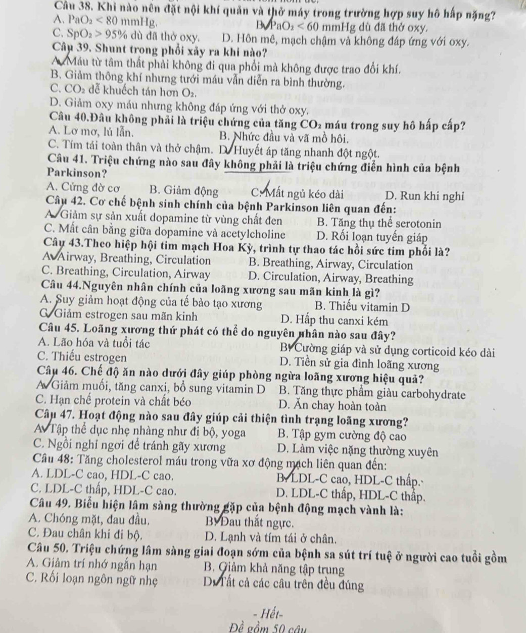 Khi nào nên đặt nội khí quản và thở máy trong trường hợp suy hô hấp nặng?
A. PaO_2<80</tex> mmHg
B_3_2<60</tex> mmHg dù đã thở oxy.
C. SpO_2>95% dù dã thở oxy. D. Hôn mê, mạch chậm và không đáp ứng với oxy.
Câu 39. Shunt trong phối xãy ra khi nào?
A Máu từ tâm thất phải không đi qua phối mà không được trao đổi khí.
B Giảm thông khí nhưng tưới máu vẫn diễn ra bình thường.
C. CO_2 dễ khuếch tán hơn O_2
D. Giảm oxy máu nhưng không đáp ứng với thở oxy.
Câu 40.Đâu không phải là triệu chứng của tăng CO_2 máu trong suy hô hấp cấp?
A. Lơ mơ, lú lẫn. B. Nhức đầu và vã mồ hôi.
C. Tím tái toàn thân và thở chậm. D. Huyết áp tăng nhanh đột ngột.
Câu 41. Triệu chứng nào sau đây không phải là triệu chứng điển hình của bệnh
Parkinson?
A. Cửng đờ cơ B. Giảm động C: Mất ngủ kéo dài D. Run khi nghi
Câu 42. Cơ chế bệnh sinh chính của bệnh Parkinson liên quan đến:
A Giảm sự sản xuất dopamine từ vùng chất đen B. Tăng thụ thể serotonin
C. Mất cân bằng giữa dopamine và acetylcholine D. Rối loạn tuyến giáp
Cây 43.Theo hiệp hội tim mạch Hoa Kỳ, trình tự thao tác hồi sức tim phối là?
A Airway, Breathing, Circulation B. Breathing, Airway, Circulation
C. Breathing, Circulation, Airway D. Circulation, Airway, Breathing
Câu 44.Nguyên nhân chính của loãng xương sau mãn kinh là gì?
A. Suy giảm hoạt động của tế bào tạo xương B. Thiếu vitamin D
G Giảm estrogen sau mãn kinh D. Hấp thu canxi kém
Câu 45. Loãng xương thứ phát có thể do nguyên nhân nào sau đây?
A. Lão hóa và tuổi tác B Cường giáp và sử dụng corticoid kéo dài
C. Thiếu estrogen D. Tiền sử gia đình loãng xương
Câu 46. Chế độ ăn nào dưới đây giúp phòng ngừa loãng xương hiệu quả?
A Giảm muối, tăng canxi, bổ sung vitamin D B. Tăng thực phẩm giàu carbohydrate
C. Hạn chế protein và chất béo D. Ăn chay hoàn toàn
Câu 47. Hoạt động nào sau đây giúp cải thiện tình trạng loãng xương?
A Tập thể dục nhẹ nhàng như đi bộ, yoga B. Tập gym cường độ cao
C. Ngồi nghỉ ngơi để tránh gãy xương D. Làm việc nặng thường xuyên
Câu 48: Tăng cholesterol máu trong vữa xơ động mạch liên quan đến:
A. LDL-C cao, HDL-C cao. B LDL-C cao, HDL-C thấp.
C. LDL-C thấp, HDL-C cao. D. LDL-C thấp, HDL-C thấp.
Câu 49. Biểu hiện lâm sàng thường gặp của bệnh động mạch vành là:
A. Chóng mặt, đau đầu. B Đau thắt ngực.
C. Đau chân khi đi bộ. D. Lạnh và tím tái ở chân.
Câu 50. Triệu chứng lâm sàng giai đoạn sớm của bệnh sa sút trí tuệ ở người cao tuổi gồm
A. Giảm trí nhớ ngắn hạn B. Giảm khả năng tập trụng
C. Rối loạn ngôn ngữ nhẹ D. Tất cả các câu trên đều đúng
Hết-
Đề gồm 50 câu
