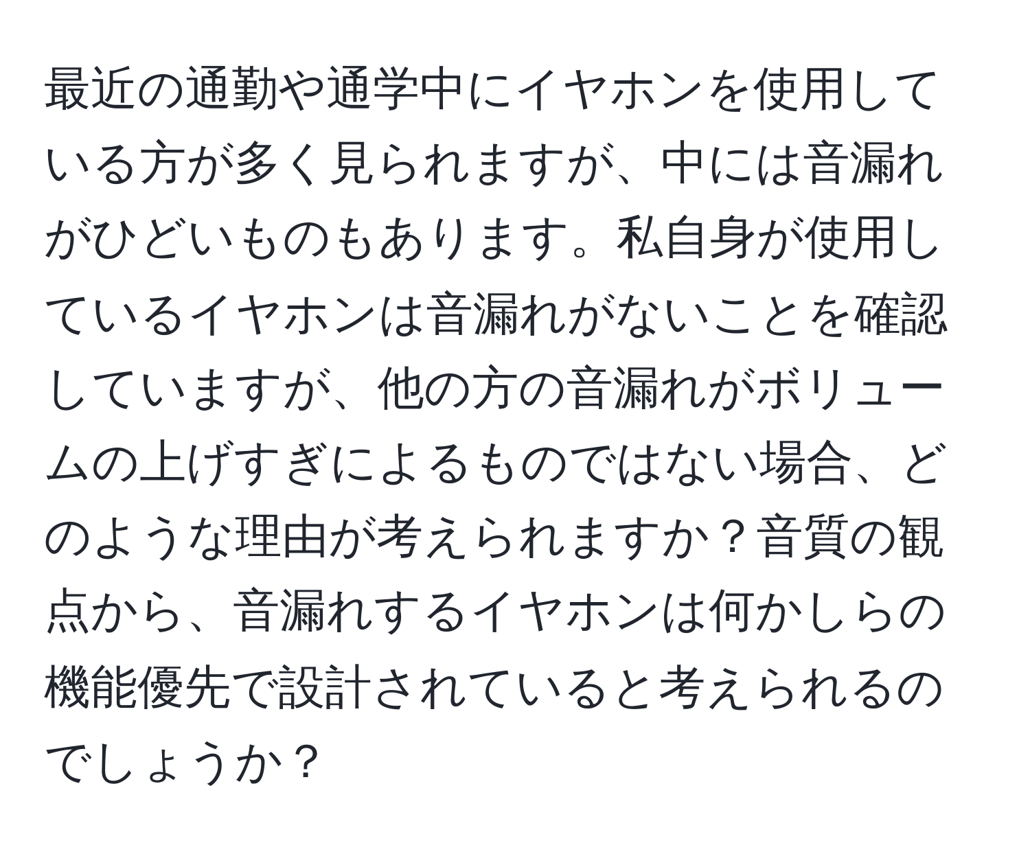 最近の通勤や通学中にイヤホンを使用している方が多く見られますが、中には音漏れがひどいものもあります。私自身が使用しているイヤホンは音漏れがないことを確認していますが、他の方の音漏れがボリュームの上げすぎによるものではない場合、どのような理由が考えられますか？音質の観点から、音漏れするイヤホンは何かしらの機能優先で設計されていると考えられるのでしょうか？