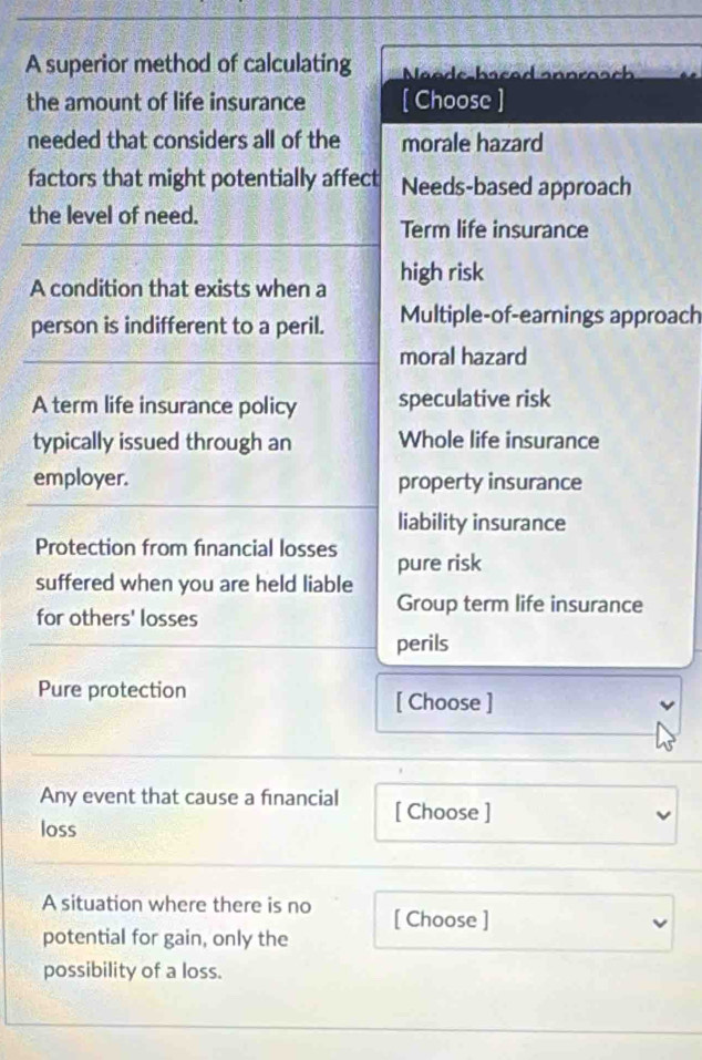 A superior method of calculating Naade-bscad snnrosch
the amount of life insurance [ Choose ]
needed that considers all of the morale hazard
factors that might potentially affect Needs-based approach
the level of need.
Term life insurance
A condition that exists when a high risk
person is indifferent to a peril. Multiple-of-earnings approach
moral hazard
A term life insurance policy speculative risk
typically issued through an Whole life insurance
employer. property insurance
liability insurance
Protection from financial losses pure risk
suffered when you are held liable
Group term life insurance
for others' losses
perils
Pure protection [ Choose ]
Any event that cause a financial [ Choose ]
loss
A situation where there is no [ Choose ]
potential for gain, only the
possibility of a loss.