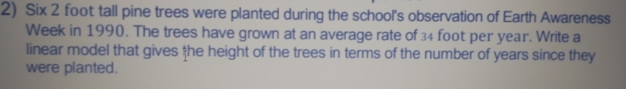 Six 2 foot tall pine trees were planted during the school's observation of Earth Awareness
Week in 1990. The trees have grown at an average rate of 34 foot per year. Write a
linear model that gives he height of the trees in terms of the number of years since they
were planted.