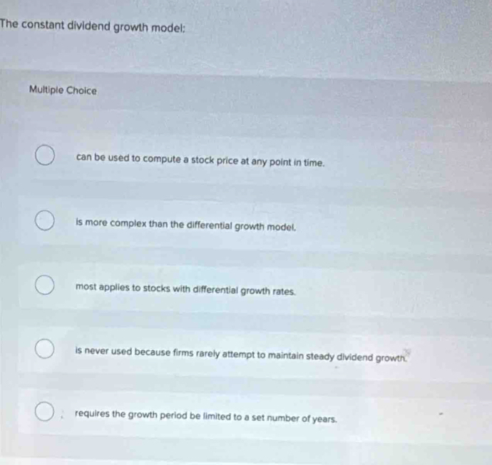 The constant dividend growth model:
Multiple Choice
can be used to compute a stock price at any point in time.
is more complex than the differential growth model.
most applies to stocks with differential growth rates.
is never used because firms rarely attempt to maintain steady dividend growth.
requires the growth period be limited to a set number of years.