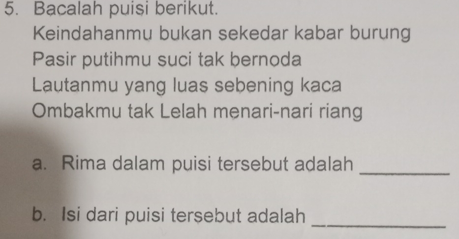 Bacalah puisi berikut. 
Keindahanmu bukan sekedar kabar burung 
Pasir putihmu suci tak bernoda 
Lautanmu yang luas sebening kaca 
Ombakmu tak Lelah menari-nari riang 
a. Rima dalam puisi tersebut adalah_ 
b. Isi dari puisi tersebut adalah 
_