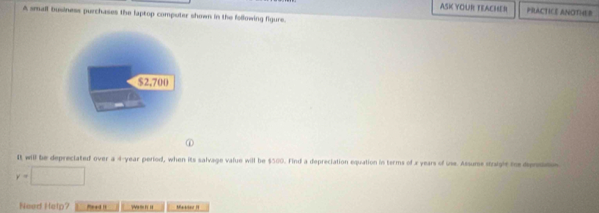 ASK YOUR TEACHER PRACTICE ANOTHER 
A small business purchases the laptop computer shown in the following figure.
$2,700
① 
It will be depreciated over a 4-year period, when its salvage value will be $500. Find a depreciation equation in terms of x years of use. Assume straight the deprosiatios
y=□
Need Help? Mead it Wm n = Maoter II