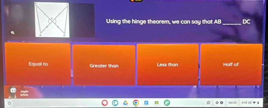 Using the hinge theorem, we can say that AB_  DC
Equal to Greater than Less than Half of

Joylin
White
Oct 24 4:10 US