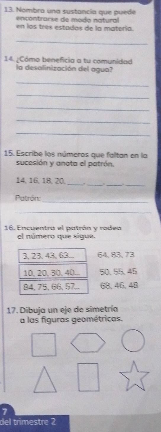 Nombra una sustancia que puede
encontrarse de modo natural
en los tres estados de la matería.
_
14. ¿Cómo beneficia a tu comunidad
la desalinización del agua?
_
_
_
_
_
15. Escribe los números que faltan en la
sucesión y anota el patrón.
_
_
_
14, 16, 18, 20,_
_
Patrón:
_
16. Encuentra el patrón y rodea
el número que sigue.
3, 23, 43, 63... 64, 83, 73
10, 20, 30, 40... 50, 55, 45
84, 75, 66, 57... 68, 46, 48
17. Dibuja un eje de simetría
a las figuras geométricas.
7
del trimestre 2