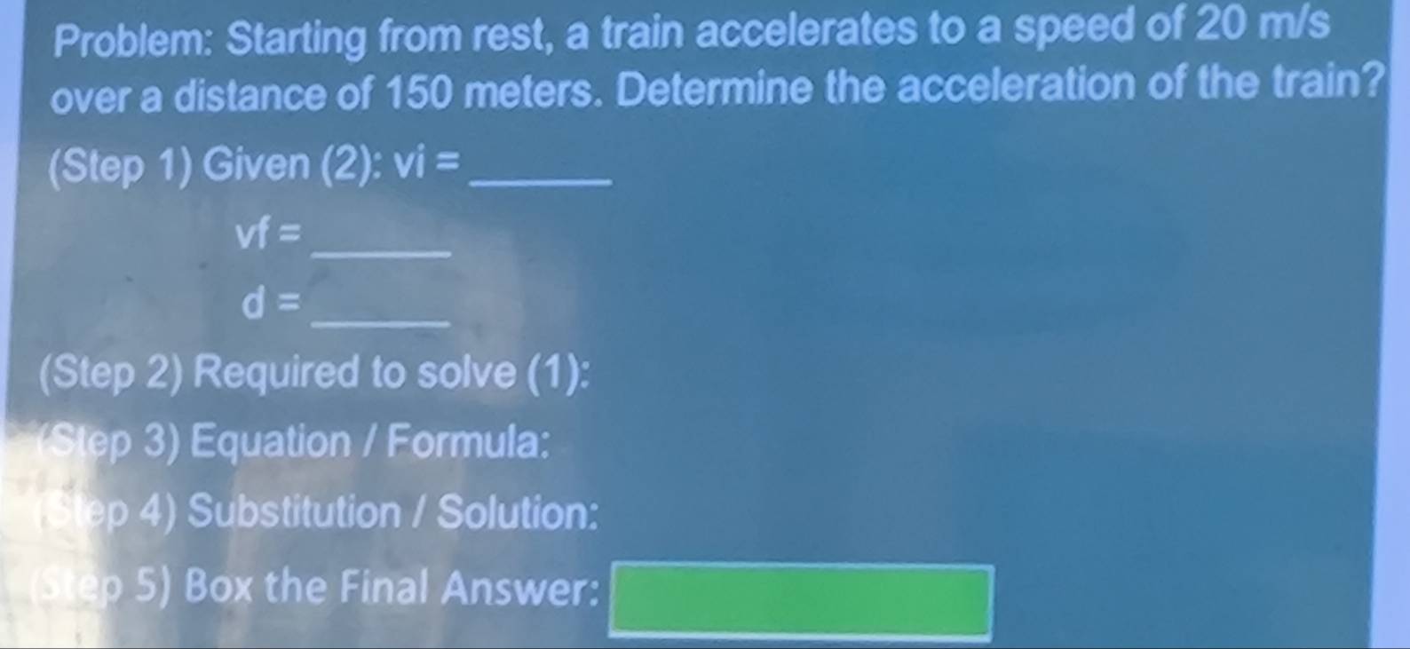 Problem: Starting from rest, a train accelerates to a speed of 20 m/s
over a distance of 150 meters. Determine the acceleration of the train? 
(Step 1) Given (2): vi= _
vf=
_ 
_ d=
(Step 2) Required to solve (1): 
(Step 3) Equation / Formula: 
ep 4) Substitution / Solution: 
tep 5) Box the Final Answer: