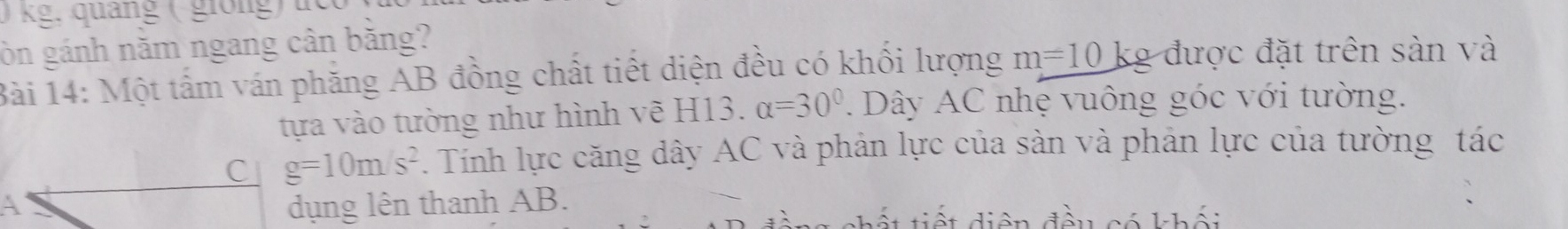 0 kg, quảng ( giong) uc 
òn gánh năm ngang cân băng? 
Bài 14: Một tấm ván phăng AB đồng chất tiết diện đều có khối lượng m=10 kg được đặt trên sản và 
tựa vào tường như hình vẽ H13. alpha =30°. Dây AC nhẹ vuông góc với tường. 
C g=10m/s^2. Tính lực căng dây AC và phân lực của sản và phân lực của tường tác 
A dụng lên thanh AB. 
diện đầu có khối