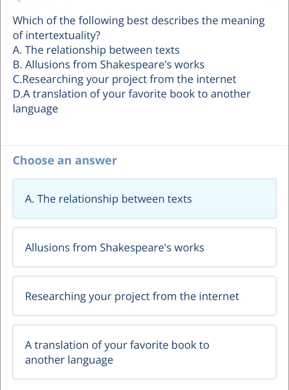 Which of the following best describes the meaning
of intertextuality?
A. The relationship between texts
B. Allusions from Shakespeare's works
C.Researching your project from the internet
D.A translation of your favorite book to another
language
Choose an answer
A. The relationship between texts
Allusions from Shakespeare's works
Researching your project from the internet
A translation of your favorite book to
another language