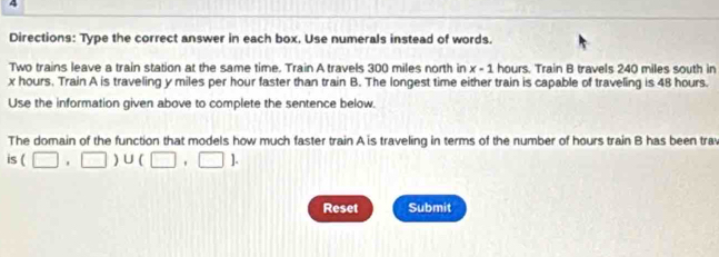 Directions: Type the correct answer in each box. Use numerals instead of words. 
Two trains leave a train station at the same time. Train A travels 300 miles north in x-1 hours. Train B travels 240 miles south in
x hours. Train A is traveling y miles per hour faster than train B. The longest time either train is capable of traveling is 48 hours. 
Use the information given above to complete the sentence below. 
The domain of the function that models how much faster train A is traveling in terms of the number of hours train B has been trav 
S (□ ,□ )∪ (□ ,□ ). 
Reset Submit