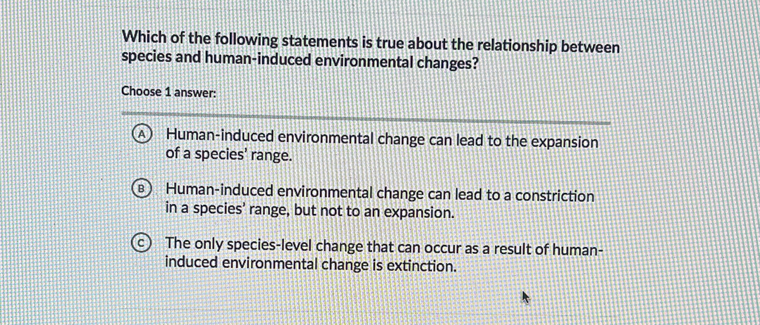 Which of the following statements is true about the relationship between
species and human-induced environmental changes?
Choose 1 answer:
a Human-induced environmental change can lead to the expansion
of a species’ range.
Human-induced environmental change can lead to a constriction
in a species’ range, but not to an expansion.
The only species-level change that can occur as a result of human-
induced environmental change is extinction.