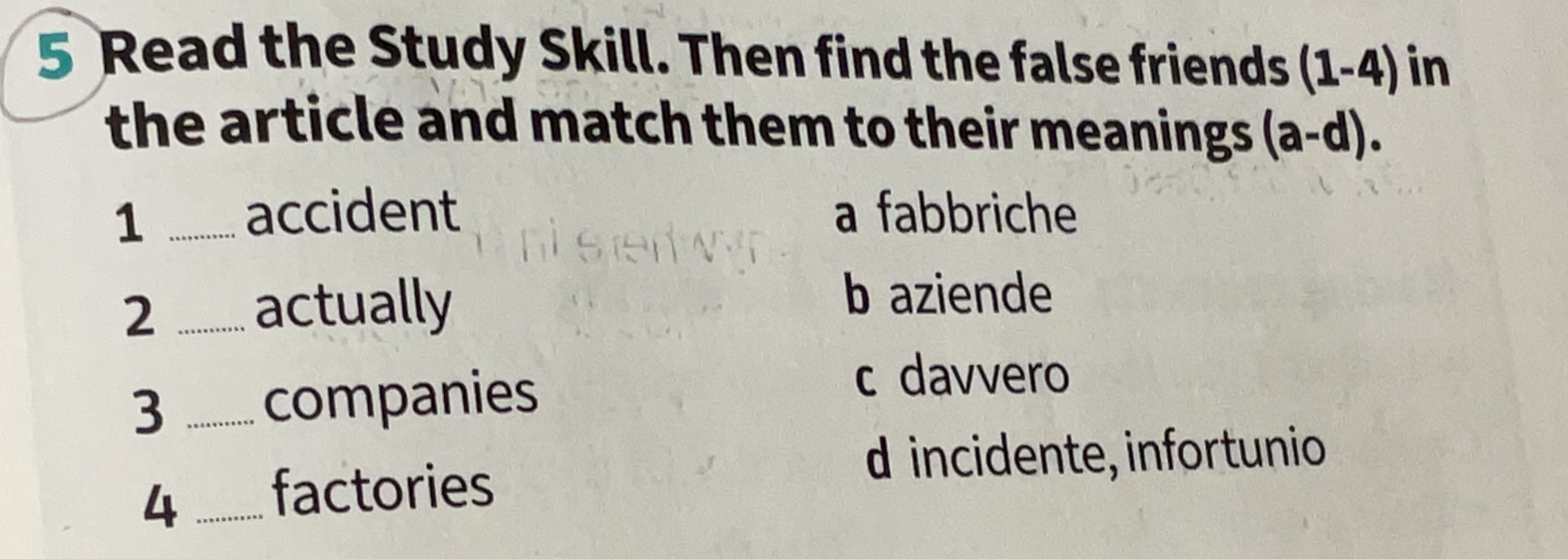 Read the Study Skill. Then find the false friends (1-4) in
the article and match them to their meanings . (a-d). 
1 _accident a fabbriche
2 _actually
b aziende
3 _companies
c davvero
d incidente, infortunio
4 _factories