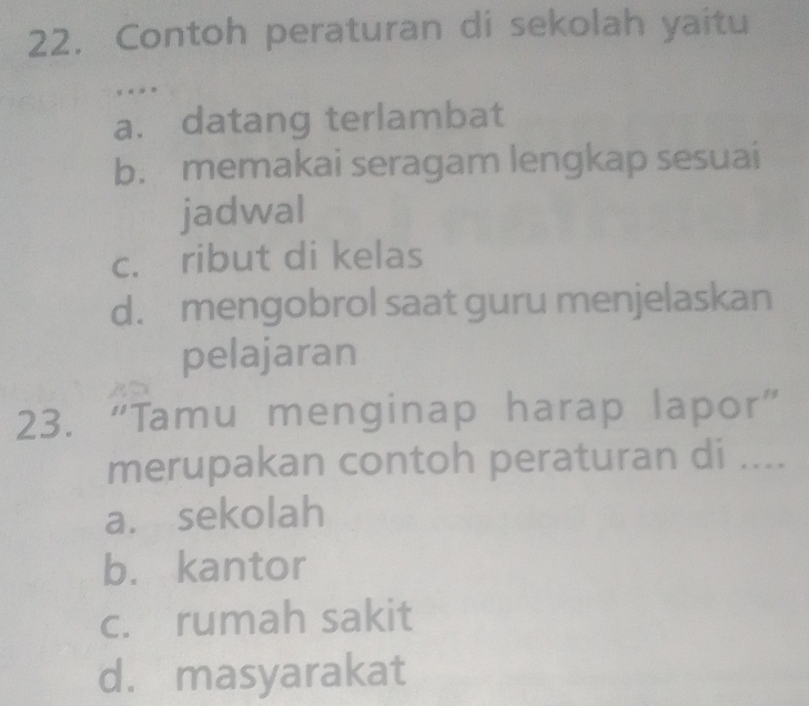 Contoh peraturan di sekolah yaitu
y « »
a. datang terlambat
b. memakai seragam lengkap sesuai
jadwal
c. ribut di kelas
d. mengobrol saat guru menjelaskan
pelajaran
23. “Tamu menginap harap lapor”
merupakan contoh peraturan di ....
a. sekolah
b. kantor
c. rumah sakit
d. masyarakat