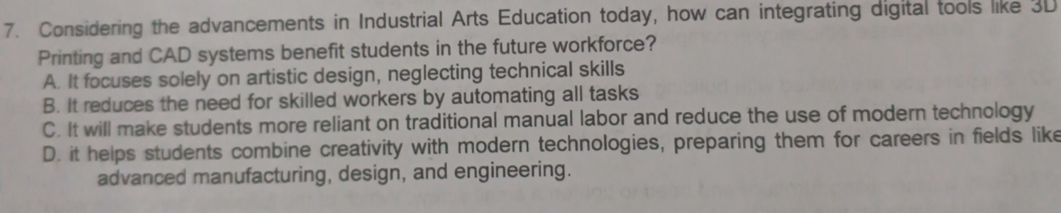 Considering the advancements in Industrial Arts Education today, how can integrating digital tools like 3D
Printing and CAD systems benefit students in the future workforce?
A. It focuses solely on artistic design, neglecting technical skills
B. It reduces the need for skilled workers by automating all tasks
C. It will make students more reliant on traditional manual labor and reduce the use of modern technology
D. it helps students combine creativity with modern technologies, preparing them for careers in fields like
advanced manufacturing, design, and engineering.