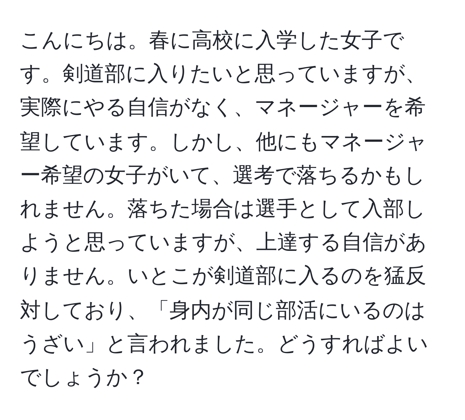 こんにちは。春に高校に入学した女子です。剣道部に入りたいと思っていますが、実際にやる自信がなく、マネージャーを希望しています。しかし、他にもマネージャー希望の女子がいて、選考で落ちるかもしれません。落ちた場合は選手として入部しようと思っていますが、上達する自信がありません。いとこが剣道部に入るのを猛反対しており、「身内が同じ部活にいるのはうざい」と言われました。どうすればよいでしょうか？