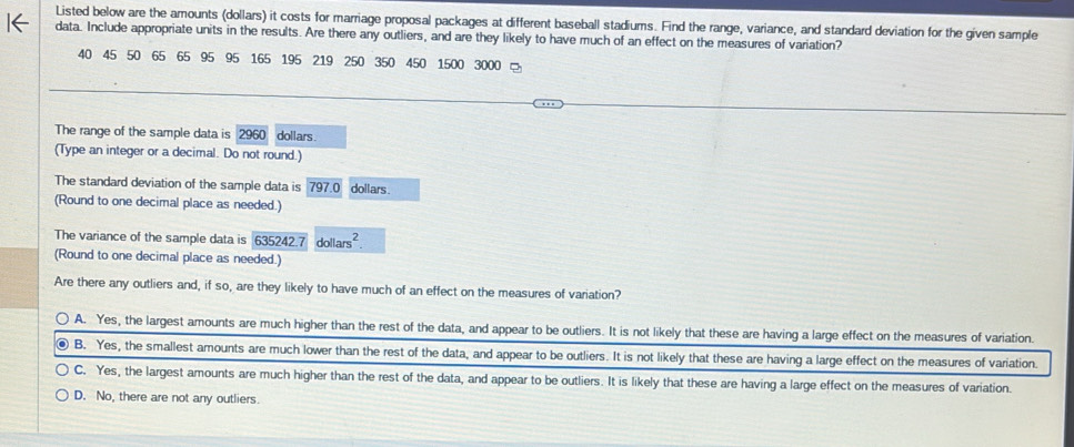 Listed below are the amounts (dollars) it costs for marriage proposal packages at different baseball stadiums. Find the range, variance, and standard deviation for the given sample
data. Include appropriate units in the results. Are there any outliers, and are they likely to have much of an effect on the measures of variation?
40 45 50 65 65 95 95 165 195 219 250 350 450 1500 3000
The range of the sample data is 2960 dollars.
(Type an integer or a decimal. Do not round.)
The standard deviation of the sample data is 797.0 dollars.
(Round to one decimal place as needed.)
The variance of the sample data is 635242.7 doll ars^2. 
(Round to one decimal place as needed.)
Are there any outliers and, if so, are they likely to have much of an effect on the measures of variation?
A. Yes, the largest amounts are much higher than the rest of the data, and appear to be outliers. It is not likely that these are having a large effect on the measures of variation.
B. Yes, the smallest amounts are much lower than the rest of the data, and appear to be outliers. It is not likely that these are having a large effect on the measures of variation.
C. Yes, the largest amounts are much higher than the rest of the data, and appear to be outliers. It is likely that these are having a large effect on the measures of variation.
D. No, there are not any outliers.