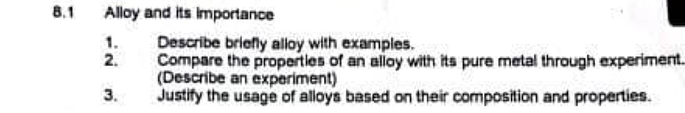 8.1 Alloy and its importance 
1. Describe briefly alloy with examples. 
2. Compare the properties of an alloy with its pure metal through experiment. 
(Describe an experiment) 
3. Justify the usage of alloys based on their composition and properties.