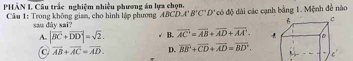 PHÀN I. Câu trắc nghiệm nhiều phương án lựa chọn.
Câu 1: Trong không gian, cho hình lập phương ABCD. A'B'C'D' có độ dài các cạnh bằng 1. Mệnh đề nào
sau đây sai?
A. |vector BC+vector DD'|=sqrt(2).
B. vector AC'=vector AB+vector AD+vector AA'.
C vector AB+vector AC=vector AD.
D. overline BB'+overline CD+overline AD=overline BD'.