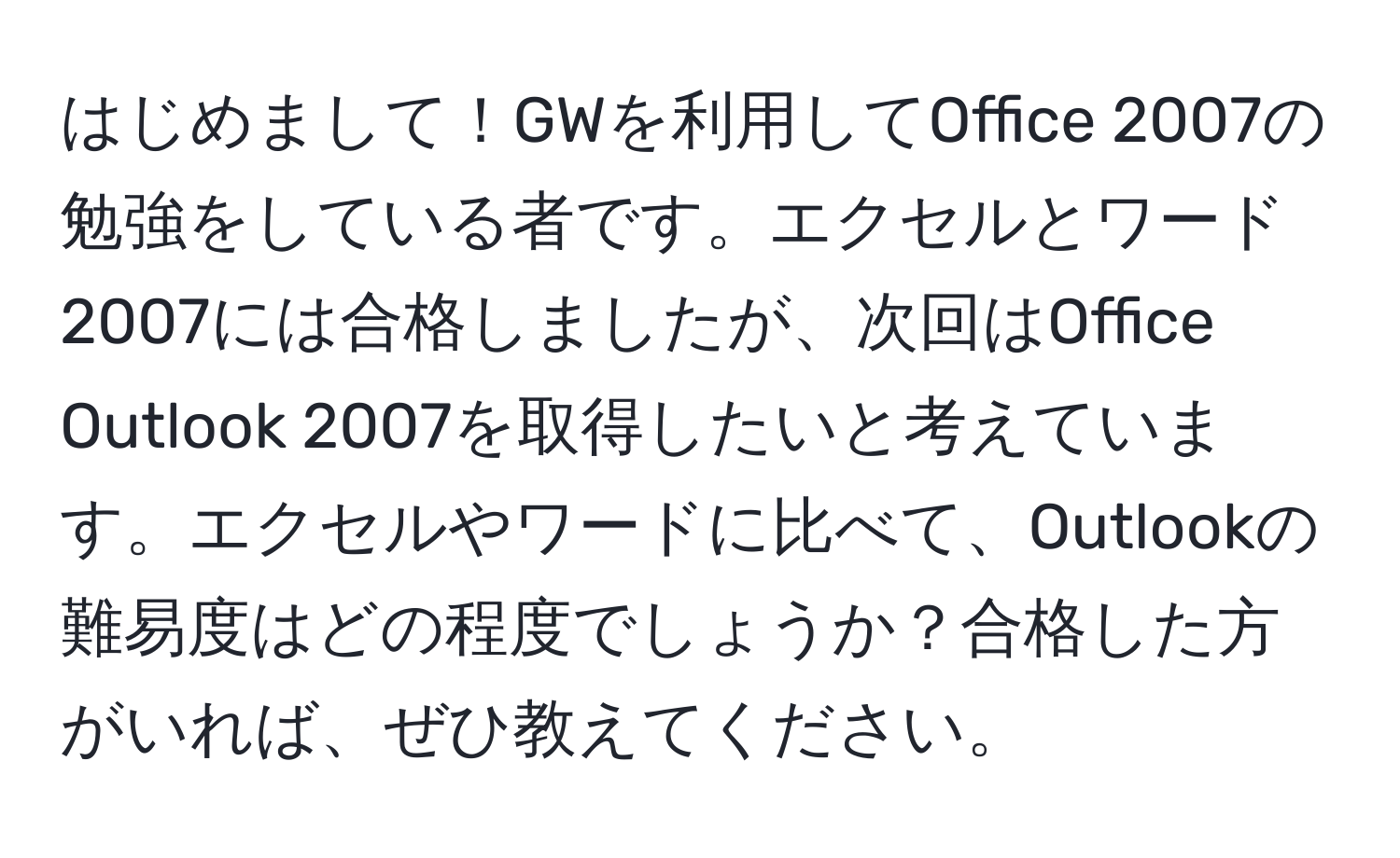 はじめまして！GWを利用してOffice 2007の勉強をしている者です。エクセルとワード2007には合格しましたが、次回はOffice Outlook 2007を取得したいと考えています。エクセルやワードに比べて、Outlookの難易度はどの程度でしょうか？合格した方がいれば、ぜひ教えてください。